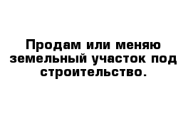 Продам или меняю земельный участок под строительство.